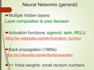 Neural Networks (general)
Multiple hidden layers:
Layer composition is your decision
Activation functions: sigmoid, tanh, RELU
https://en.wikipedia.org/wiki/Activation_function
Back propagation (1980s)
https://en.wikipedia.org/wiki/Backpropagation
=> Initial weights: small random numbers
 