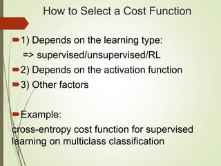 How to Select a Cost Function
1) Depends on the learning type:
=> supervised/unsupervised/RL
2) Depends on the activation function
3) Other factors
Example:
cross-entropy cost function for supervised
learning on multiclass classification
 