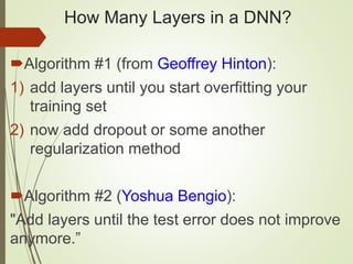 How Many Layers in a DNN?
Algorithm #1 (from Geoffrey Hinton):
1) add layers until you start overfitting your
training set
2) now add dropout or some another
regularization method
Algorithm #2 (Yoshua Bengio):
"Add layers until the test error does not improve
anymore.”
 