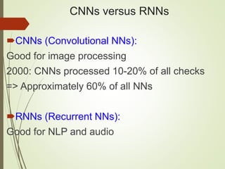 CNNs versus RNNs
CNNs (Convolutional NNs):
Good for image processing
2000: CNNs processed 10-20% of all checks
=> Approximately 60% of all NNs
RNNs (Recurrent NNs):
Good for NLP and audio
 