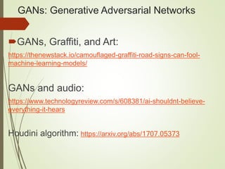 GANs: Generative Adversarial Networks
GANs, Graffiti, and Art:
https://thenewstack.io/camouflaged-graffiti-road-signs-can-fool-
machine-learning-models/
GANs and audio:
https://www.technologyreview.com/s/608381/ai-shouldnt-believe-
everything-it-hears
Houdini algorithm: https://arxiv.org/abs/1707.05373
 