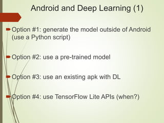 Android and Deep Learning (1)
Option #1: generate the model outside of Android
(use a Python script)
Option #2: use a pre-trained model
Option #3: use an existing apk with DL
Option #4: use TensorFlow Lite APIs (when?)
 