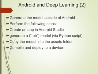 Android and Deep Learning (2)
Generate the model outside of Android
Perform the following steps:
Create an app in Android Studio
generate a (“.pb”) model (via Python script)
Copy the model into the assets folder
Compile and deploy to a device
 
