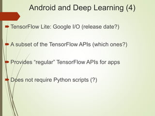Android and Deep Learning (4)
TensorFlow Lite: Google I/O (release date?)
A subset of the TensorFlow APIs (which ones?)
Provides “regular” TensorFlow APIs for apps
Does not require Python scripts (?)
 