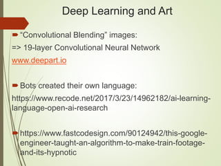 Deep Learning and Art
“Convolutional Blending” images:
=> 19-layer Convolutional Neural Network
www.deepart.io
Bots created their own language:
https://www.recode.net/2017/3/23/14962182/ai-learning-
language-open-ai-research
https://www.fastcodesign.com/90124942/this-google-
engineer-taught-an-algorithm-to-make-train-footage-
and-its-hypnotic
 