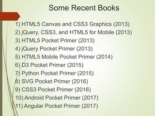 Some Recent Books
1) HTML5 Canvas and CSS3 Graphics (2013)
2) jQuery, CSS3, and HTML5 for Mobile (2013)
3) HTML5 Pocket Primer (2013)
4) jQuery Pocket Primer (2013)
5) HTML5 Mobile Pocket Primer (2014)
6) D3 Pocket Primer (2015)
7) Python Pocket Primer (2015)
8) SVG Pocket Primer (2016)
9) CSS3 Pocket Primer (2016)
10) Android Pocket Primer (2017)
11) Angular Pocket Primer (2017)
 