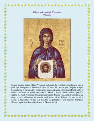 Sfânta mironosiţă Veronica
(12 iulie)
După o tradiţie latină, Sfânta Veronica (prăznuită la 12 iulie) a fost femeia care a
şters faţa însângerată a Domnului, când îşi purta El Crucea spre Golgota. Chipul
Domnului ar fi rămas astfel imprimat pe mahramă, care a fost considerată astfel o
icoană „nefăcută de mână omenească”. După o foarte veche scriere apocrifă,
Faptele lui Pilat, Veronica (Berenice) era tocmai femeia vindecată de scurgerea de
sânge şi care, aflându-se în posesia unui portret al lui Hristos, s-a dus cu el la
Roma, la împăratul Tiberiu. La moartea sa, portretul a fost transmis Sfântului
Clement, episcopul Romei (prăznuit la 24 noiembrie).
 