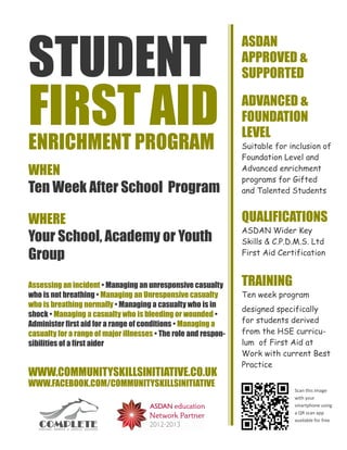 STUDENT
                                                                 ASDAN
                                                                 APPROVED &
                                                                 SUPPORTED


FIRST AID
ENRICHMENT PROGRAM
                                                                 ADVANCED &
                                                                 FOUNDATION
                                                                 LEVEL
                                                                 Suitable for inclusion of
                                                                 Foundation Level and
WHEN                                                             Advanced enrichment
                                                                 programs for Gifted
Ten Week After School Program                                    and Talented Students


WHERE                                                            QUALIFICATIONS
                                                                 ASDAN Wider Key
Your School, Academy or Youth                                    Skills & C.P.D.M.S. Ltd
Group                                                            First Aid Certification



Assessing an incident • Managing an unresponsive casualty        TRAINING
who is not breathing • Managing an Unresponsive casualty         Ten week program
who is breathing normally • Managing a casualty who is in
                                                                 designed specifically
shock • Managing a casualty who is bleeding or wounded •
Administer first aid for a range of conditions • Managing a      for students derived
casualty for a range of major illnesses • The role and respon-   from the HSE curricu-
sibilities of a first aider                                      lum of First Aid at
                                                                 Work with current Best
                                                                 Practice
WWW.COMMUNITYSKILLSINITIATIVE.CO.UK
WWW.FACEBOOK.COM/COMMUNITYSKILLSINITIATIVE
                                                                               Scan this image
                                                                               with your
                                                                               smartphone using
                                                                               a QR scan app
                                                                               available for free
 