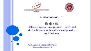 Sesión 01
Relación estructura química - actividad
de las hormonas tiroideas, compuestos
antitiorideos.
Q.F. Edison Vásquez Corales
Docente de Farmacoquímica II
FARMACOQUIMICA II
 