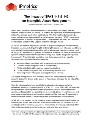 The Impact of SFAS 141 & 142
                   on Intangible Asset Management
                               By Daryl Martin and David Drews* – IPmetrics LLC


In part one of this series, we discussed the concept of intellectual property used as
collateral for securitization and lending. In part two, the importance of context recognition in
establishing accurate asset values was the topic. This final installment will explore the
impact that two recent statements of financial accounting standards (“SFAS”) have had on
the management of acquired intangible assets. The statements are SFAS 141, Business
Combinations, and SFAS 142, Goodwill and Other Intangible Assets.

SFAS 141 requires that the purchase price for an acquired company be allocated among
the assets acquired, including all tangible and intangible assets. Any intangible asset that is
associated with contractual or legal rights, such as a trademark, patent or copyright, must
be recognized separately from goodwill. An intangible asset that can be separated from the
operation and sold, licensed or rented independently must also be recognized separately
from goodwill. Those intangible assets that meet these requirements are typically
segregated according to the following categories:

        Marketing-related intangibles, such as trademarks and domain names;
        Customer-related intangibles, such as customer lists;
        Artistic-related intangibles, such as musical compositions;
        Contract-related intangibles, such as licensing agreements; and,
        Technology-related intangibles, such as patents and software.

Any portion of the purchase price remaining beyond the identified assets is attributed to
goodwill. Goodwill is defined as the excess of the purchase price over the fair value of the
acquired assets.

Once the intangibles have been identified and categorized, the assets are further
categorized according to the requirements of SFAS 142. Under SFAS 142, the assets are
recognized at the reporting unit level of the organization, which is one level below the
operating unit designation. An operating unit is deemed to be one in which revenues and
expenses are recorded separate from other operations of the business. These reporting
designations were chosen to mirror the practices typically followed by management.

SFAS 142 further requires that the intangible assets be designated as either finite-lived or
indefinite-lived assets. The finite-lived assets are booked at their fair value and must be
amortized over their remaining useful lives. The indefinite–lived assets are booked at fair
value and are subject to an annual impairment test rather than amortization.

* Daryl Martin is managing principal and David Drews is president of IPmetrics LLC, an intellectual property consulting firm.
   You can reach them at 858-538-1533, or by email at dmartin@ipmetrics.net and ddrews@ipmetrtics.net, respectively.
 