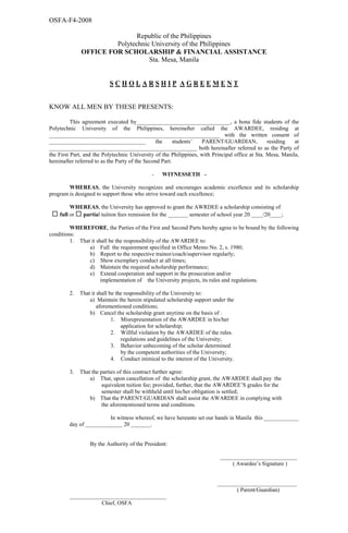 OSFA-F4-2008
Republic of the Philippines
Polytechnic University of the Philippines
OFFICE FOR SCHOLARSHIP & FINANCIAL ASSISTANCE
Sta. Mesa, Manila
S C H O L A R S H I P A G R E E M E N T
KNOW ALL MEN BY THESE PRESENTS:
This agreement executed by_________________________________, a bona fide students of the
Polytechnic University of the Philippines, hereinafter called the AWARDEE, residing at
____________________________________________________________ with the written consent of
__________________________________ the students’ PARENT/GUARDIAN, residing at
____________________________________________________ both hereinafter referred to as the Party of
the First Part, and the Polytechnic University of the Philippines, with Principal office at Sta. Mesa, Manila,
hereinafter referred to as the Party of the Second Part.
- WITNESSETH -
WHEREAS, the University recognizes and encourages academic excellence and its scholarship
program is designed to support those who strive toward each excellence;
WHEREAS, the University has approved to grant the AWRDEE a scholarship consisting of
full or partial tuition fees remission for the _______ semester of school year 20 ____/20____;
WHEREFORE, the Parties of the First and Second Parts hereby agree to be bound by the following
conditions:
1. That it shall be the responsibility of the AWARDEE to:
a) Full the requirement specified in Office Memo No. 2, s. 1980;
b) Report to the respective trainor/coach/supervisor regularly;
c) Show exemplary conduct at all times;
d) Maintain the required scholarship performance;
e) Extend cooperation and support in the prosecution and/or
implementation of the University projects, its rules and regulations.
2. That it shall be the responsibility of the University to:
a) Maintain the herein stipulated scholarship support under the
aforementioned conditions;
b) Cancel the scholarship grant anytime on the basis of :
1. Misrepresentation of the AWARDEE in his/her
application for scholarship;
2. Willful violation by the AWARDEE of the rules.
regulations and guidelines of the University;
3. Behavior unbecoming of the scholar determined
by the competent authorities of the University;
4. Conduct inimical to the interest of the University.
3. That the parties of this contract further agree:
a) That, upon cancellation of the scholarship grant, the AWARDEE shall pay the
equivalent tuition fee; provided, further, that the AWARDEE’S grades for the
semester shall be withheld until his/her obligation is settled;
b) That the PARENT/GUARDIAN shall assist the AWARDEE in complying with
the aforementioned terms and conditions.
In witness whereof, we have hereunto set our hands in Manila this ____________
day of _____________ 20 _______.
By the Authority of the President:
___________________________
( Awardee’s Signature )
____________________________
( Parent/Guardian)
__________________________________
Chief, OSFA
 