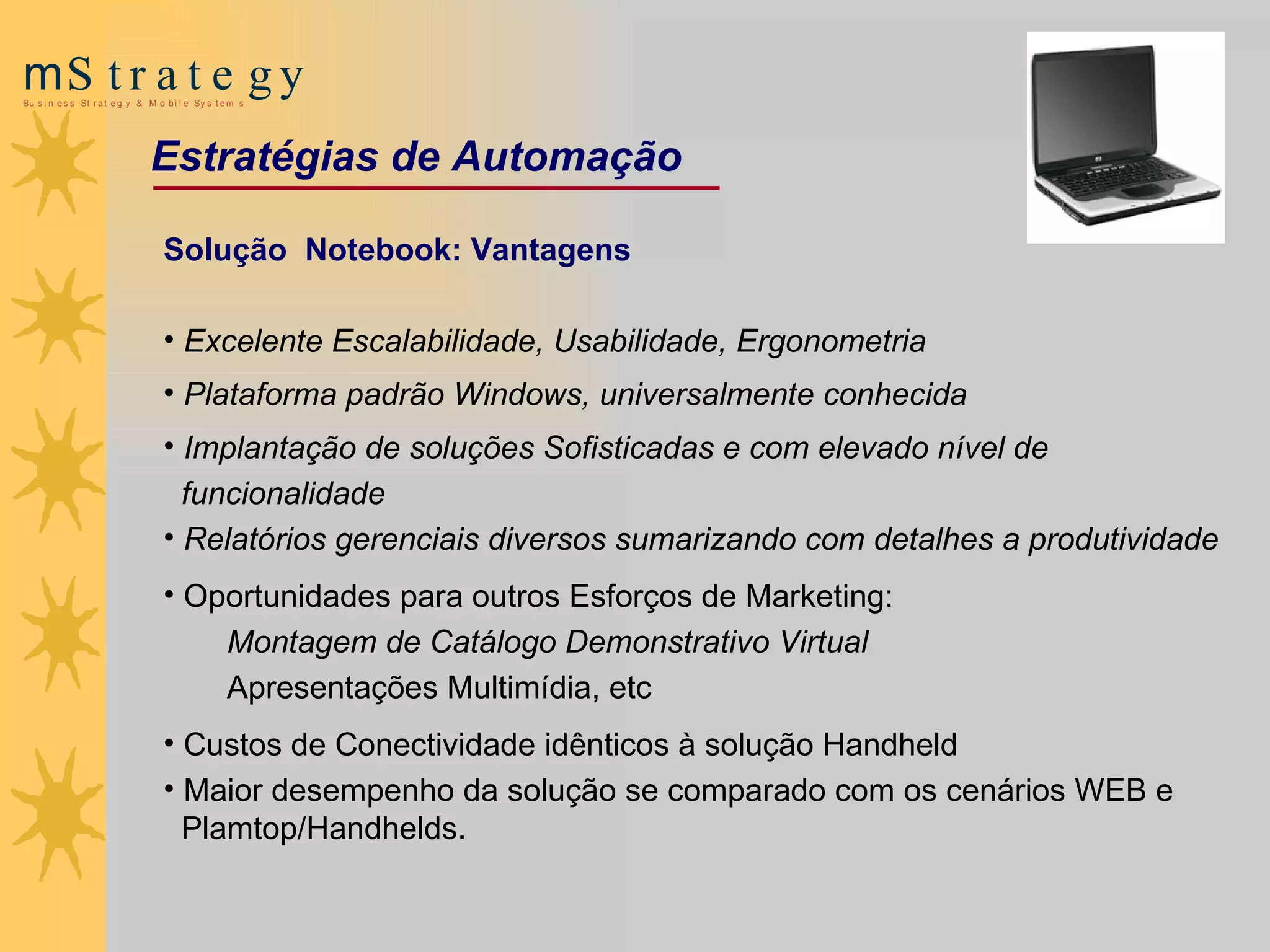 Solução  Notebook: Vantagens Excelente Escalabilidade, Usabilidade, Ergonometria Plataforma padrão Windows, universalmente conhecida   Implantação de soluções Sofisticadas e com elevado nível de funcionalidade   Relatórios gerenciais diversos sumarizando com detalhes a produtividade   Oportunidades para outros Esforços de Marketing: M ontagem de Catálogo Demonstrativo Virtual   Apresentações Multimídia, etc Custos de Conectividade idênticos à solução Handheld Maior desempenho da solução se comparado com os cenários WEB e  Plamtop/Handhelds. Estratégias de Automação 
