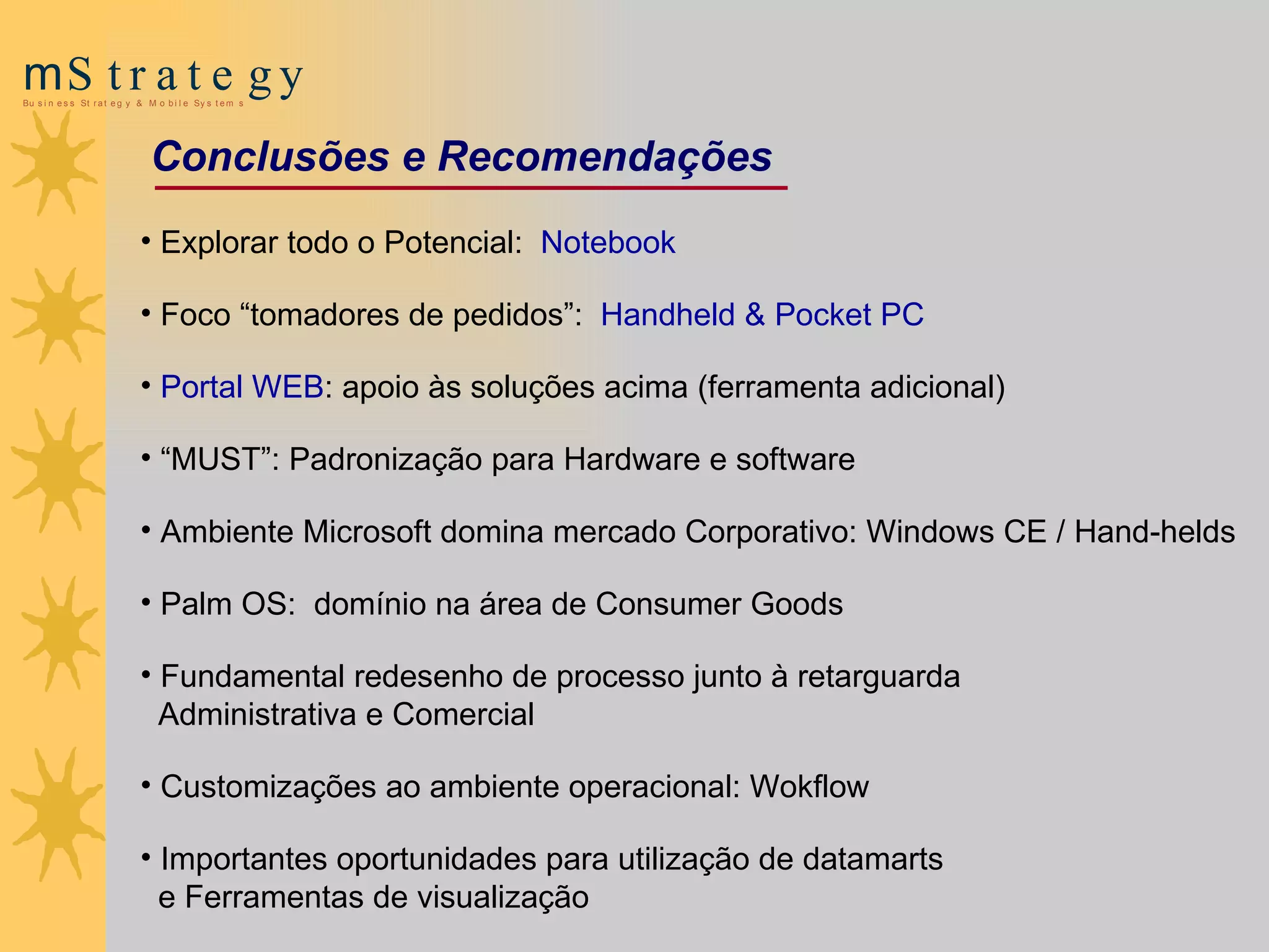 Explorar todo o Potencial:  Notebook Foco “tomadores de pedidos”:  Handheld & Pocket PC Portal WEB : apoio às soluções acima (ferramenta adicional) “ MUST”: Padronização para Hardware e software Ambiente Microsoft domina mercado Corporativo: Windows CE / Hand-helds Palm OS:  domínio na área de Consumer Goods Fundamental redesenho de processo junto à retarguarda  Administrativa e Comercial Customizações ao ambiente operacional: Wokflow Importantes oportunidades para utilização de datamarts  e Ferramentas de visualização Conclusões e Recomendações 