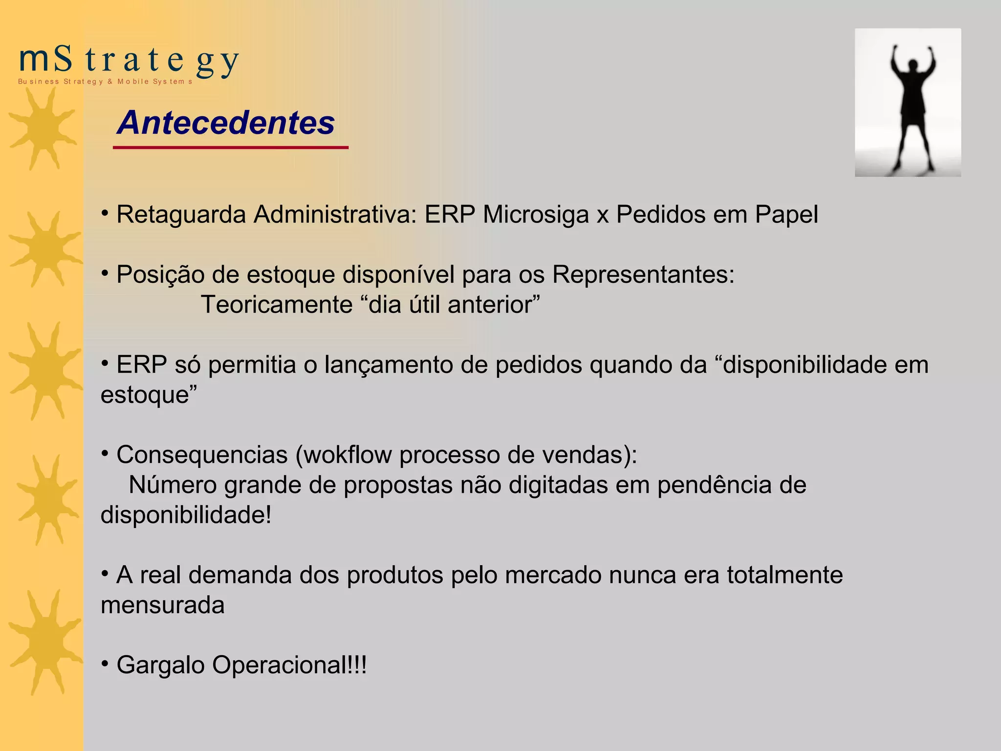 Retaguarda Administrativa: ERP Microsiga x Pedidos em Papel Posição de estoque disponível para os Representantes:   Teoricamente “dia útil anterior”  ERP só permitia o lançamento de pedidos quando da “disponibilidade em estoque” Consequencias (wokflow  processo de vendas) :   Número grande de propostas não digitadas em pendência de disponibilidade! A real demanda dos produtos pelo mercado   nunca era totalmente mensurada Gargalo Operacional!!! Antecedentes 