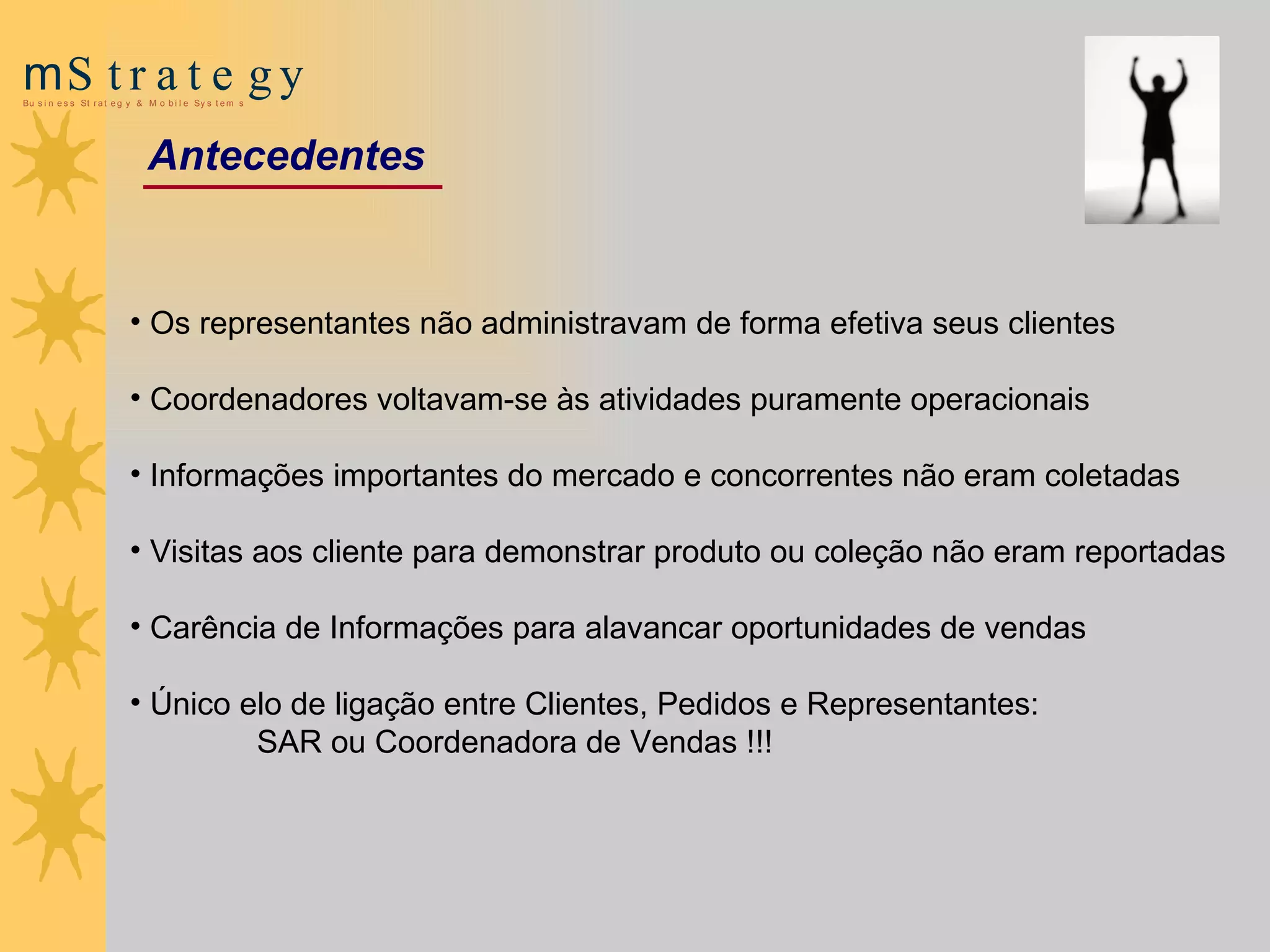 Os representantes não administravam de forma efetiva seus clientes Coordenadores voltavam-se às atividades puramente operacionais Informações importantes do mercado e concorrentes  não  eram  coletadas Visitas  a os cliente para demonstrar produto ou coleção  não eram reportadas Carência de  Informações para alavancar oportunidades de vendas   Único elo de ligação entre Clientes, Pedidos e Representantes:  SAR  ou Coordenadora de Vendas !!! Antecedentes 