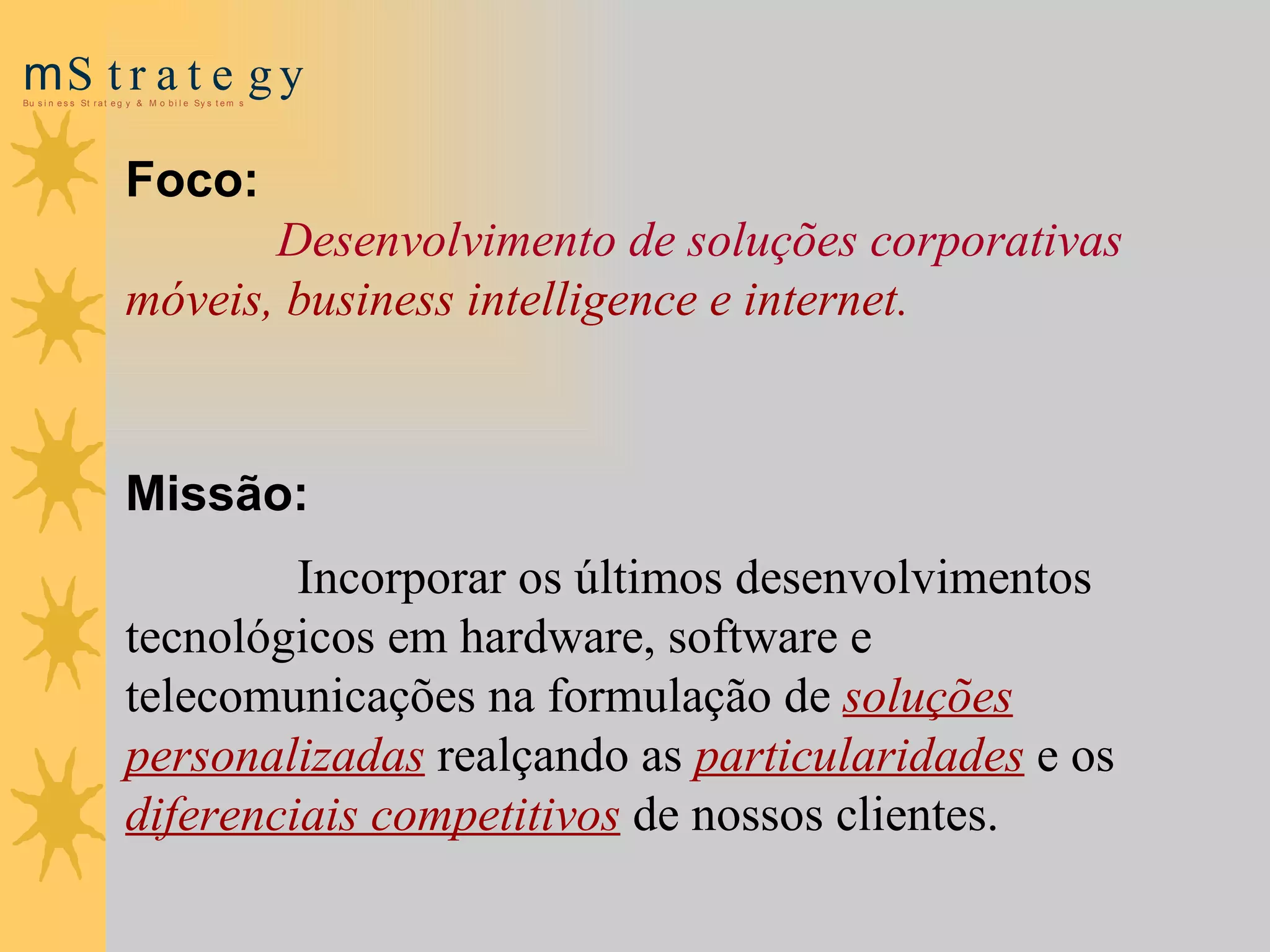 Foco:   Desenvolvimento de soluções corporativas  móveis, business intelligence e internet. Missão: Incorporar os últimos desenvolvimentos tecnológicos em hardware, software e telecomunicações na formulação de  soluções personalizadas  realçando as  particularidades   e os  diferenciais competitivos  de nossos clientes. 