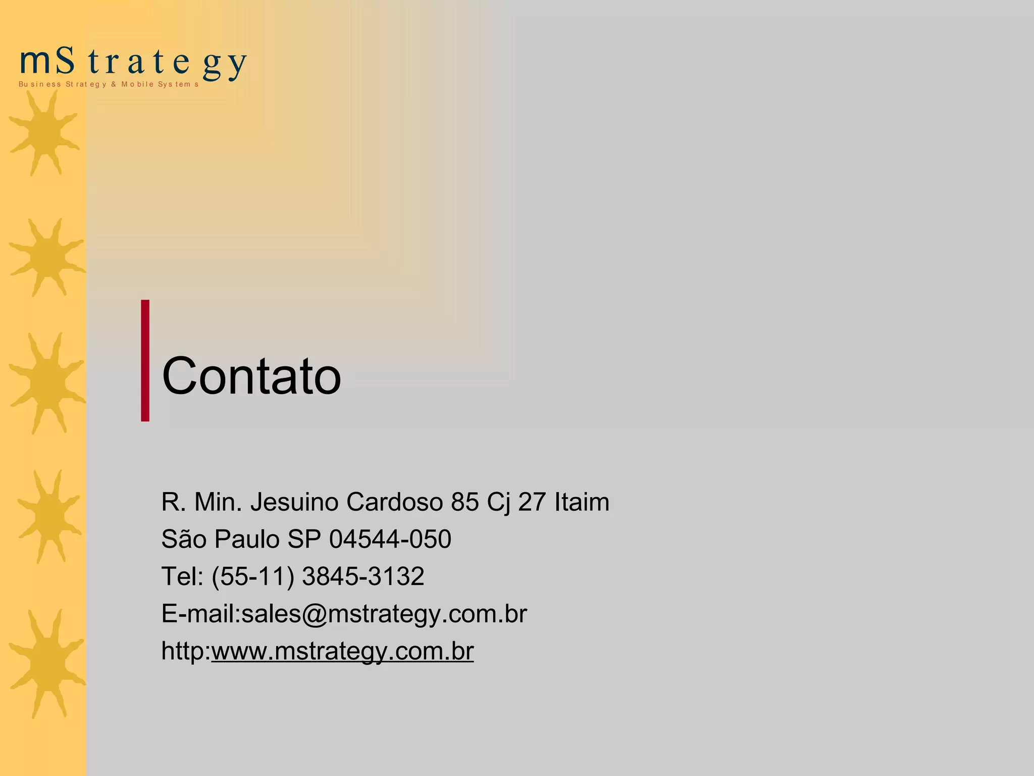 Contato  R. Min. Jesuino Cardoso 85 Cj 27 Itaim  São Paulo SP 04544-050 Tel: (55-11) 3845-3132 E-mail:sales@mstrategy.com.br http: www.mstrategy.com.br 