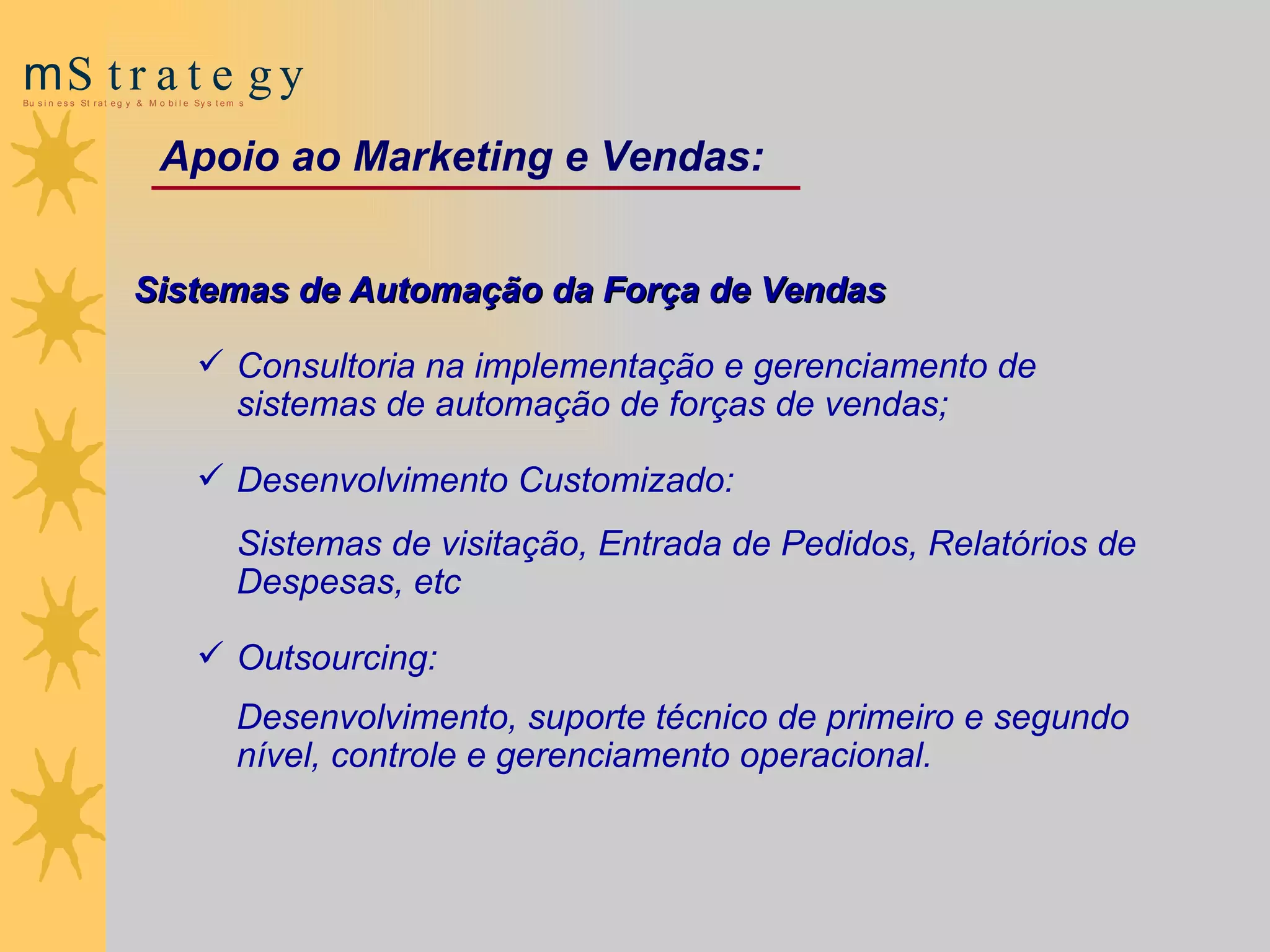 Sistemas de Automação da Força de Vendas Consultoria na implementação e gerenciamento de sistemas de automação de forças de vendas; Desenvolvimento  Customizado :  Sistemas de visitação , Entrada de Pedidos,  Relatórios de Despesas, etc  Outsourcing:  Desenvolvimento, suporte técnico de primeiro e segundo nível, controle e gerenciamento operacional. Apoio ao Marketing  e  Vendas: 
