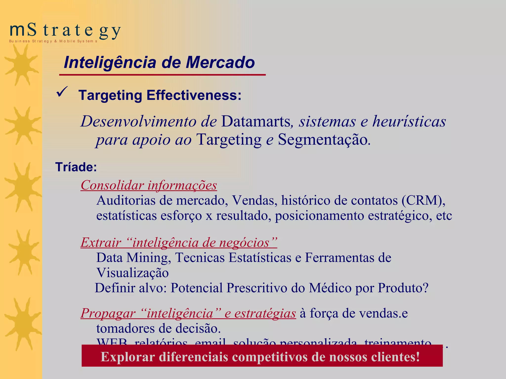 Targeting Effectiveness:  Desenvolvimento de  Datamarts , sistemas e heurísticas para apoio ao  Targeting  e  Segmentação .  Tríade: Consolidar informações Auditorias de mercado,  Vendas,  histórico de contatos (CRM), estatísticas esforço x resultado, posicionamento estratégico, etc Extrair “inteligência de negócios” Data Mining, Tecnicas Estatísticas e Ferramentas de Visualização Definir alvo: Potencial Prescritivo do Médico por Produto? Propagar “inteligência” e estratégias   à força de vendas. e tomadores de decisão. WEB, relatórios, email, solução personalizada, treinamento … Explorar diferenciais competitivos de nossos clientes!   Inteligência de Mercado 