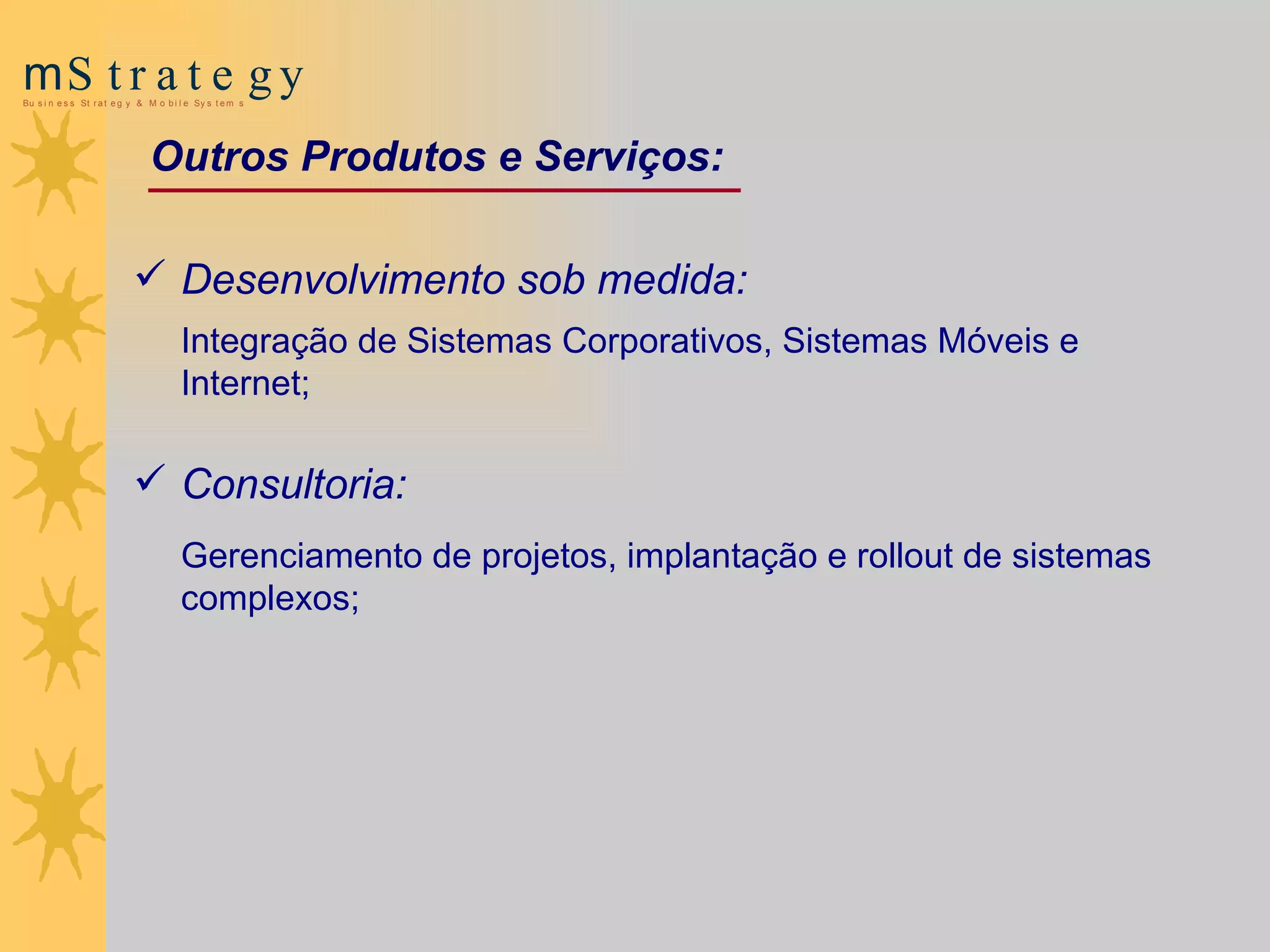 Outros Produtos e Serviços: Desenvolvimento sob medida:  Integração de Sistemas Corporativos, Sistemas Móveis e Internet; Consultoria:  Gerenciamento de projetos, implantação e  rollout  de sistemas complexos; 