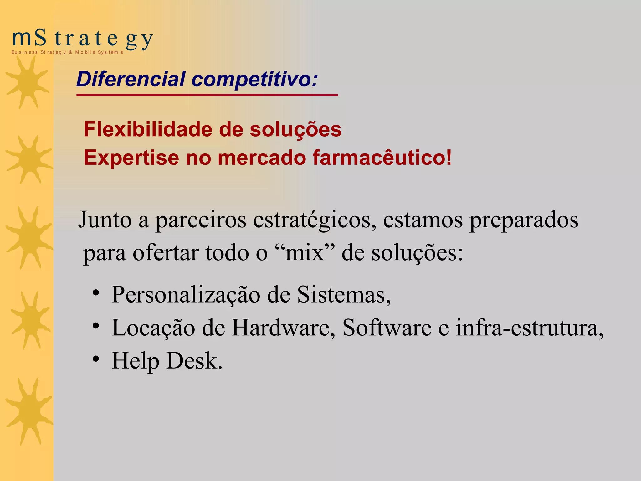 Flexibilidade  de soluções  Expertise no mercado farmacêutico! Junto a parceiros estratégicos, estamos preparados para ofertar todo o “mix” de soluções: Personalização de Sistemas,  Locação de Hardware, Software e infra-estrutura,  Help Desk.                          Diferencial competitivo : 
