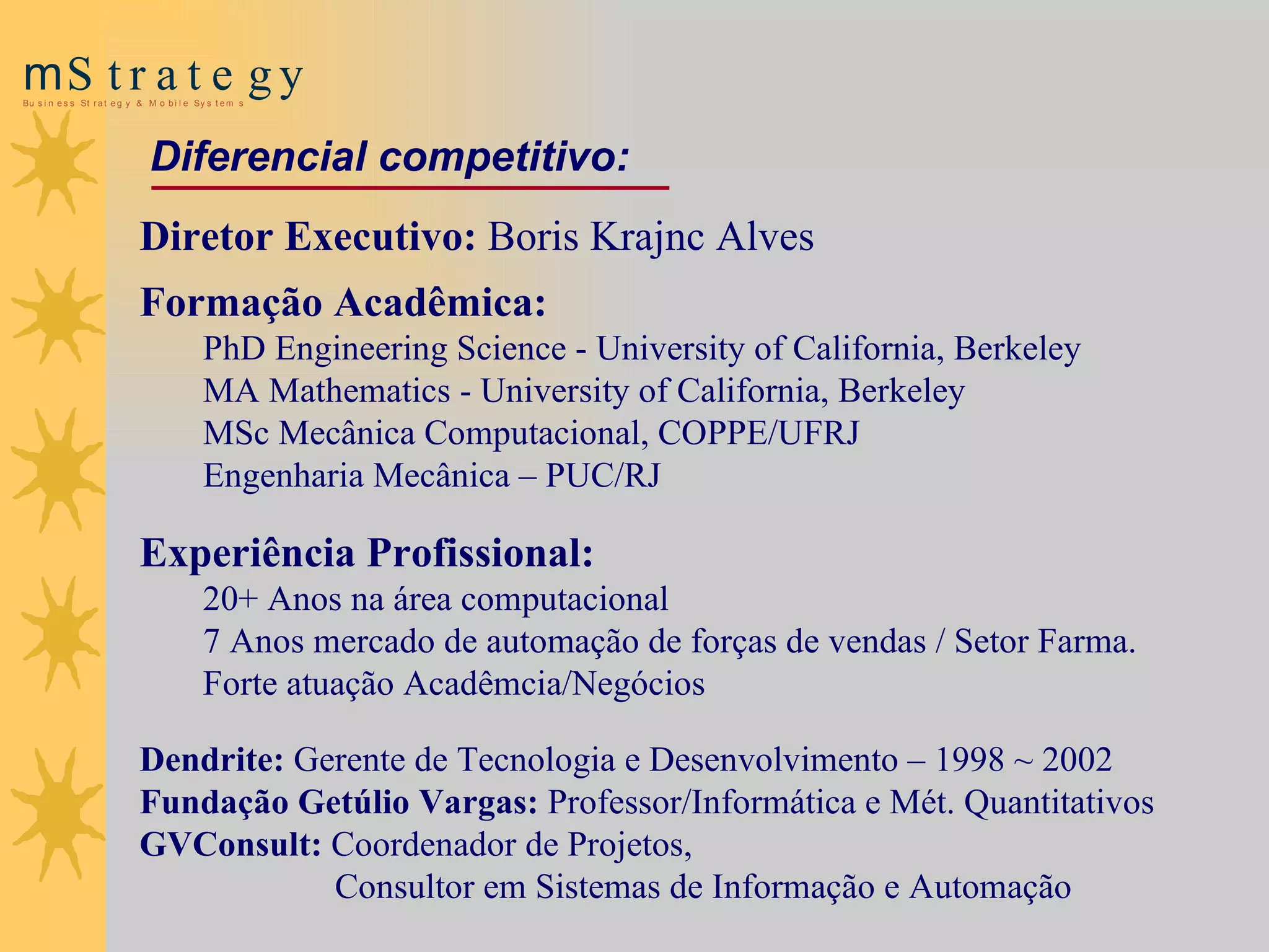Diretor Executivo:  Boris Krajnc Alves   Formação Acadêmica: PhD Engineering Science - University of California, Berkeley MA Mathematics - University of California, Berkeley MSc Mecânica Computacional, COPPE/UFRJ Engenharia Mecânica – PUC/RJ   Experiência Profissional:   20 +  Anos na área computacional 7 Anos mercado de  a utomação de  f orças de vendas / Setor Farma.  Forte atuação  A cadêmcia/ N egócios D endrite :  Gerente de Tecnologia e Desenvolvimento – 1998 ~ 2002 Fu ndação Getúlio Vargas:  Professor/Informática e Mét. Quant itativos GVConsult:   Coordenador de Projetos,  Consultor em Sistemas de Informação e Automação Diferencial competitivo : 