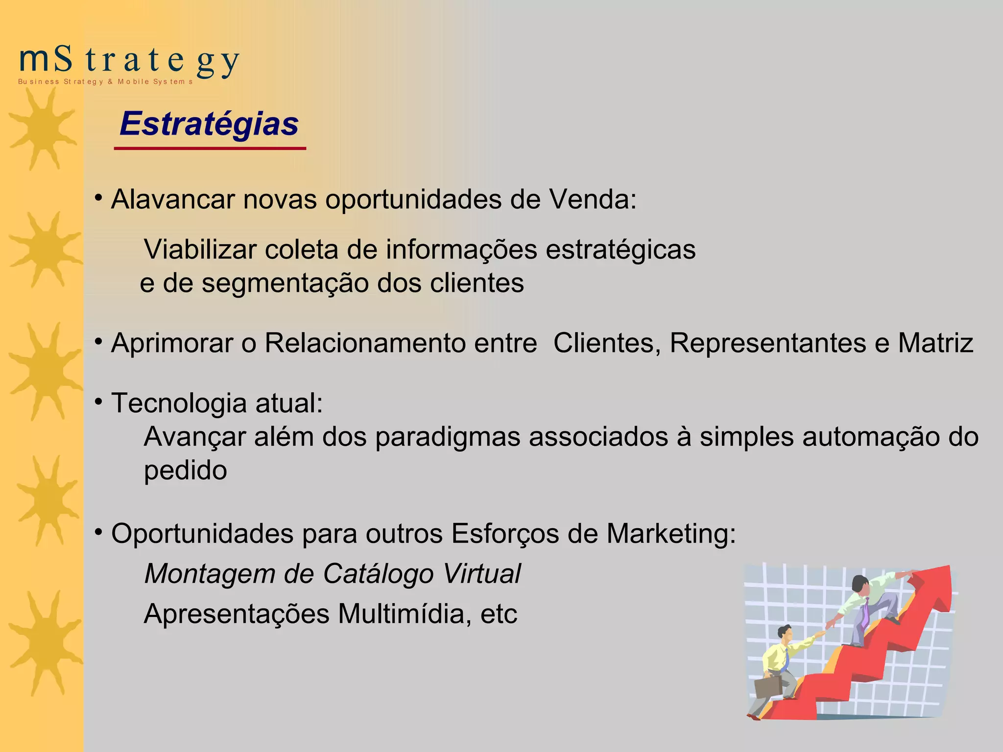 Alavancar novas oportunidades de Venda: Viabilizar coleta de informações estratégicas  e de segmentação dos clientes Aprimorar o Relacionamento entre  Clientes, Representantes e Matriz Tecnologia atual :  A vançar além dos paradigmas associados   à simples automação do pedido Oportunidades para outros Esforços de Marketing: M ontagem de Catálogo Virtual   Apresentações Multimídia, etc Estratégias 