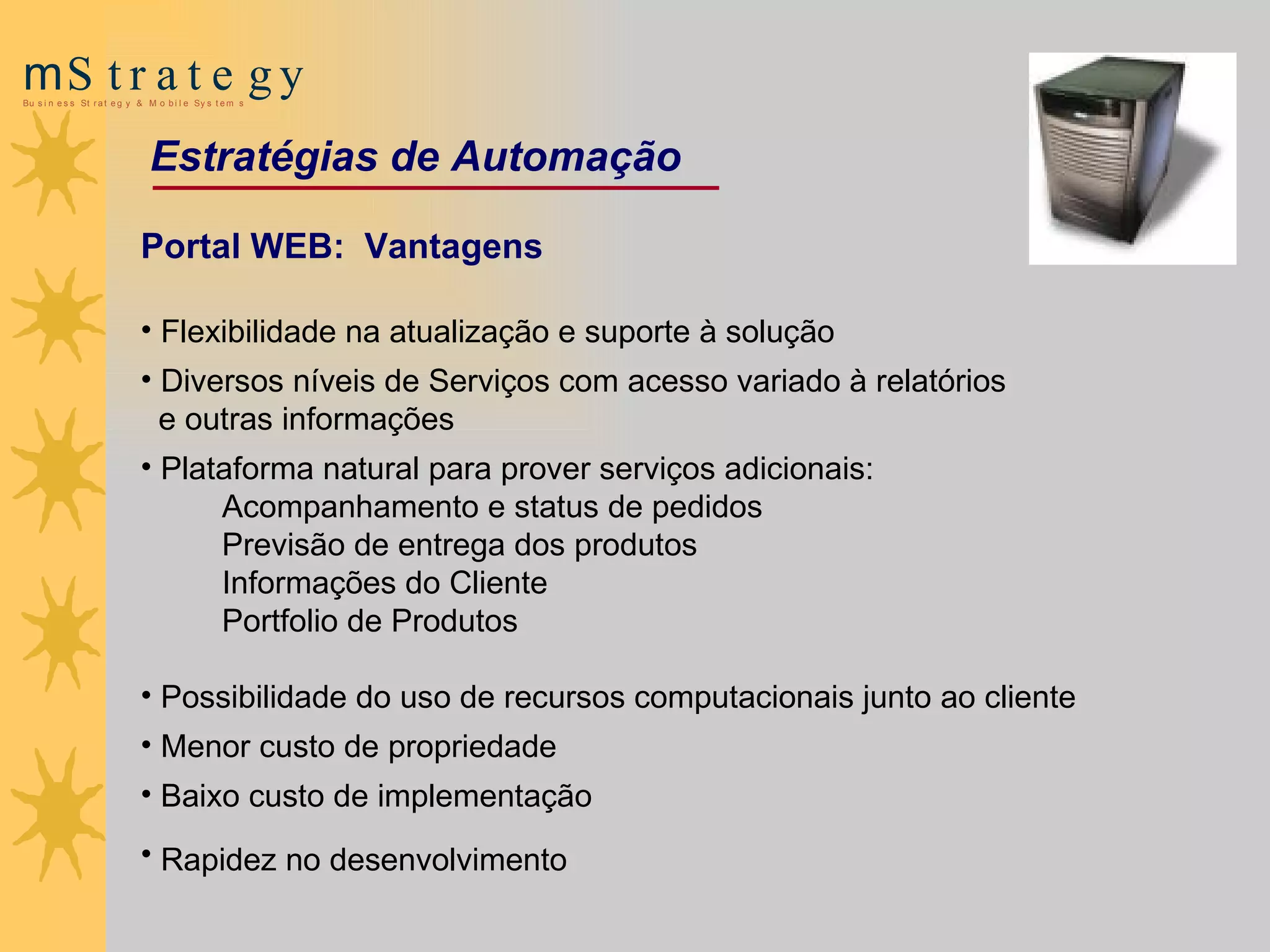 Portal WEB:  Vantagens Flexibilidade na atualização e suporte à  s olução   Diversos níveis de Serviços com acesso variado à relatórios e outras informações Plataforma natural para prover serviços adicionais: Acompanhamento e status de pedidos Previsão de entrega dos produtos Informações do Cliente   Portfolio de Produtos Possibilidade do uso de recursos  computacionais junto ao cliente Menor custo de propriedade Baixo custo de implementação Rapidez no desenvolvimento   Estratégias de Automação 
