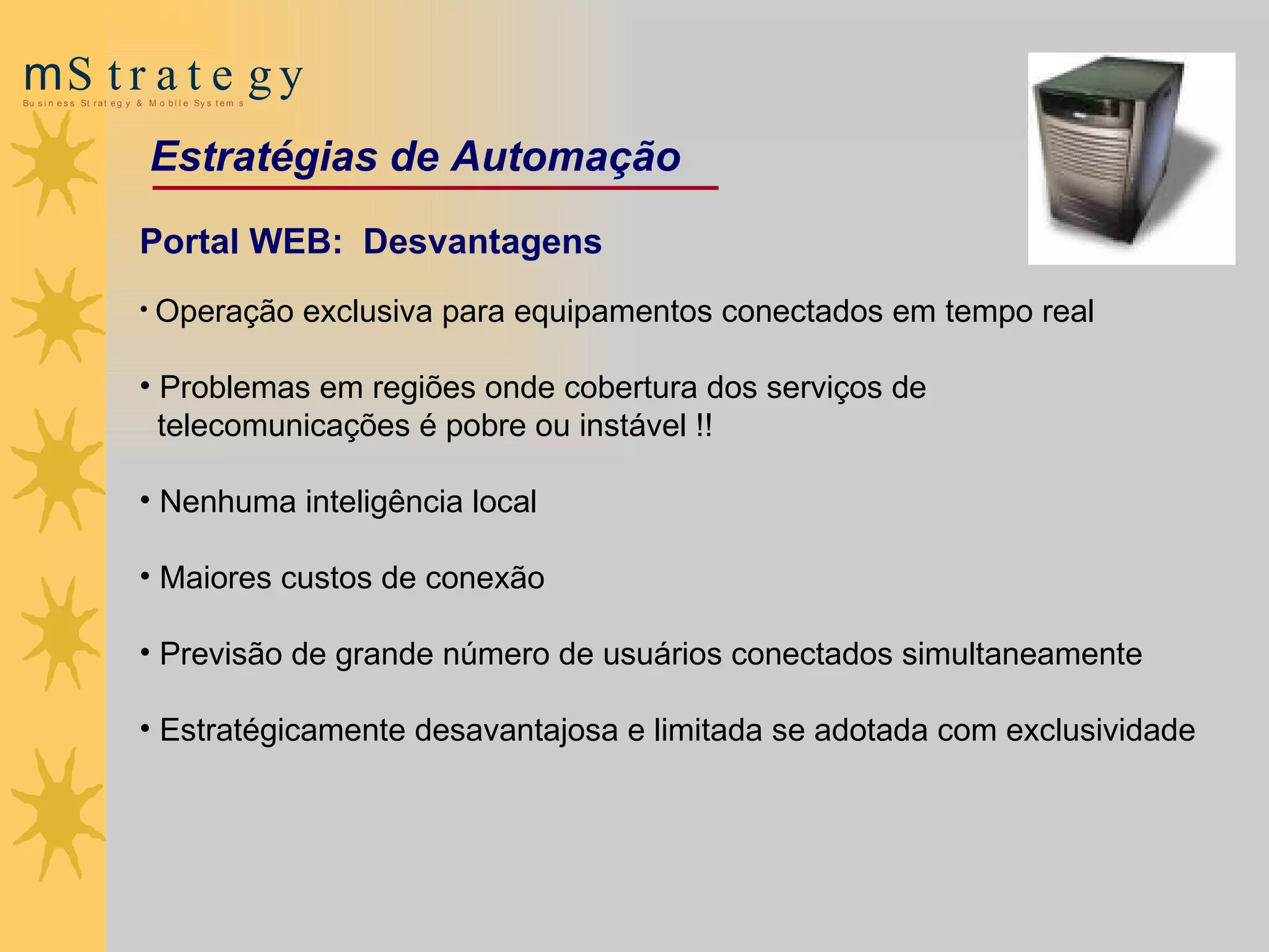 Portal WEB:  Desvantagens Operação exclusiva para equipamentos conectados em tempo real P roblemas em regiões onde cobertura dos serviços de telecomunicações   é pobre ou instável  !! Nenhuma inteligência local   Maiores custos de conexão   P rev isão de  grande número de usuários conectados   simultaneamente E stratégicamente desavantajosa e limitada se adotada com exclusividade Estratégias de Automação 