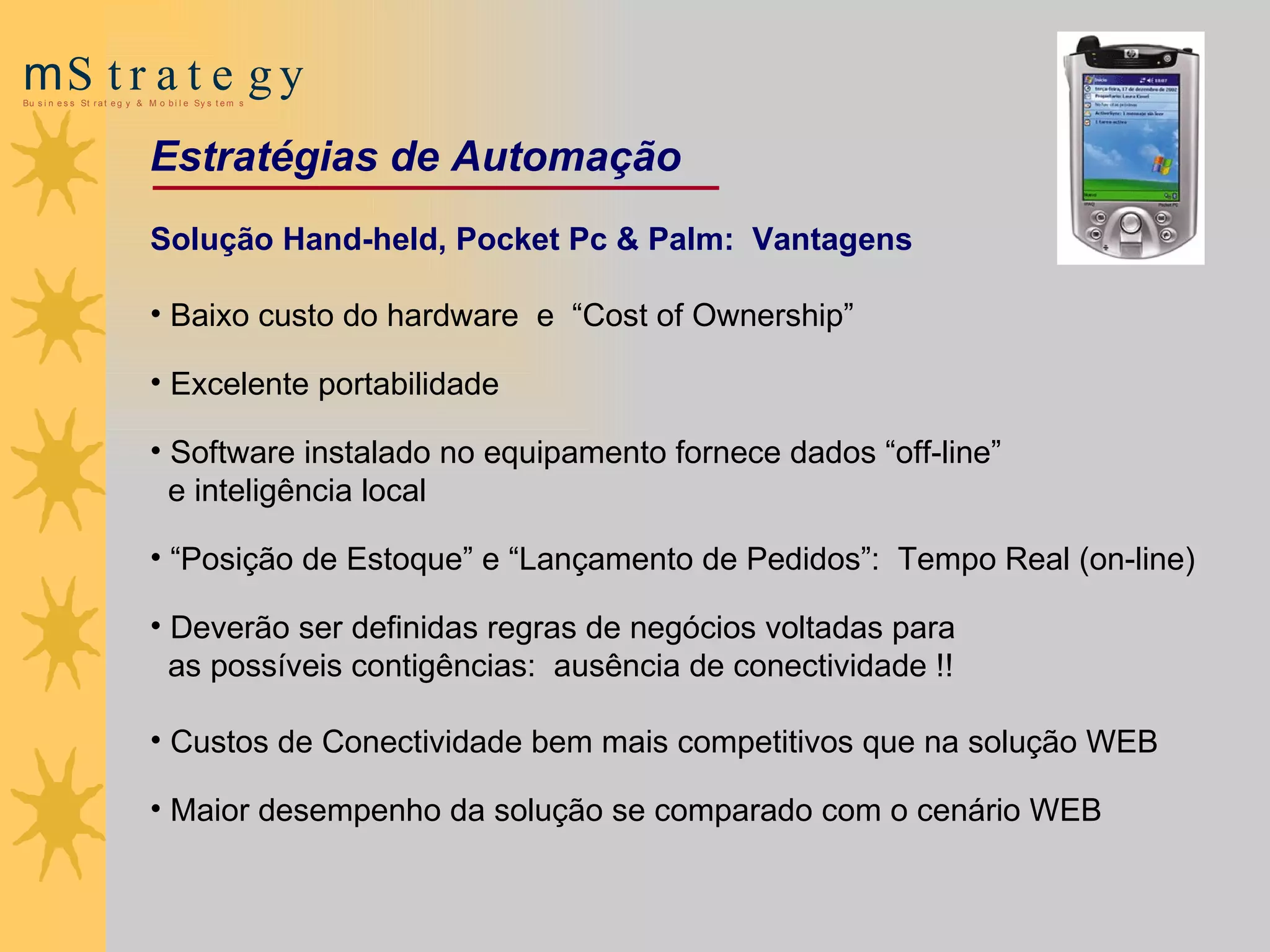 Solução Hand-held, Pocket Pc & Palm:  Vantagens Baixo custo do hardware  e  “Cost of Ownership”  Excelente portabilidade   Software instalado no equipamento fornece dados “off-line”  e inteligência local   “ Posição de Estoque” e “Lançamento de Pedidos” :  T empo  R eal  (on-line) D everão ser definidas regras de negócios voltadas para  as possíveis contigências :  ausência de conectividade !! Custos de Conectividade bem mais competitivos que na solução WEB   Maior desempenho da solução se comparado com o cenário WEB   Estratégias de Automação 