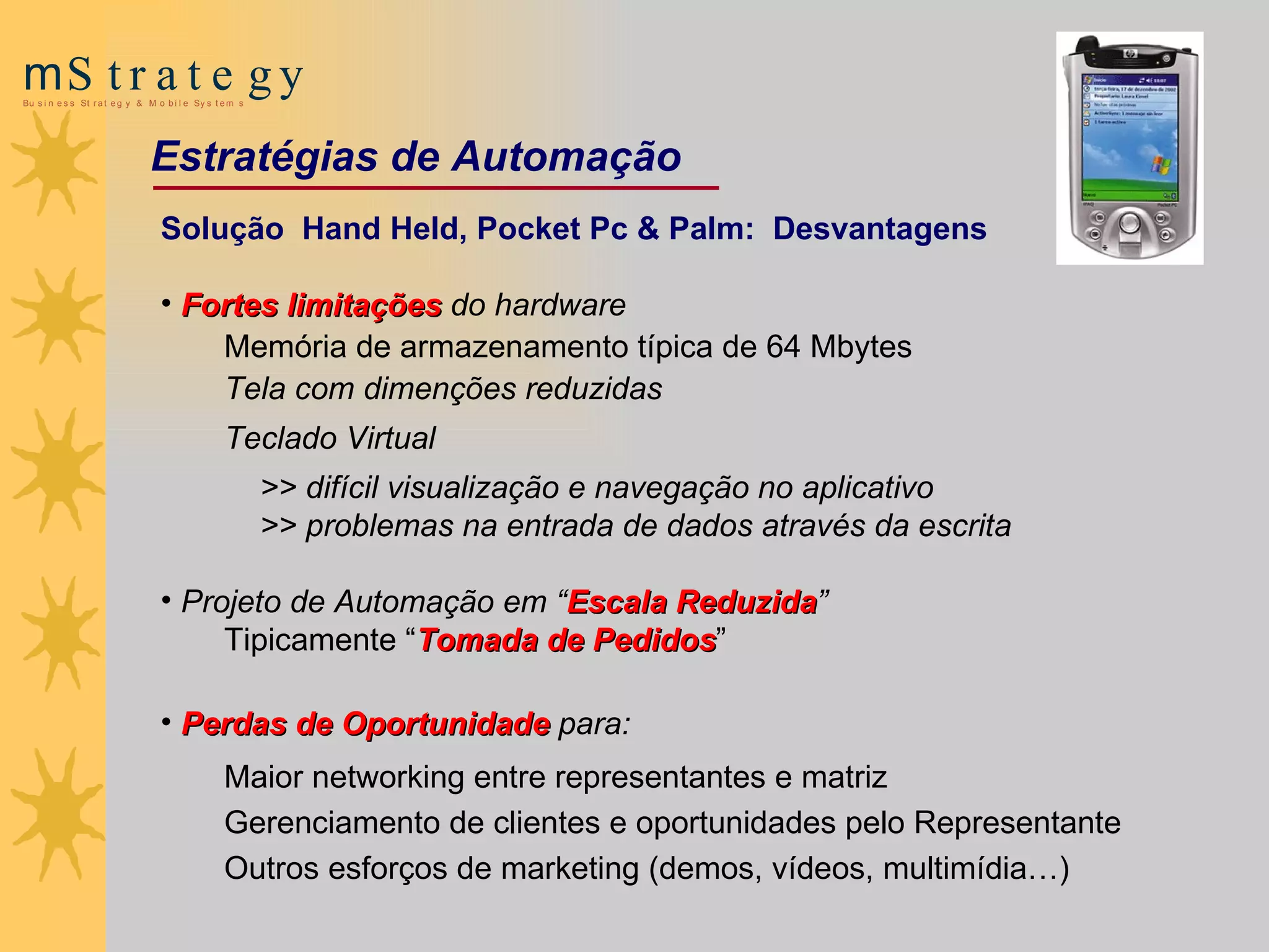 Solução  Hand Held, Pocket Pc & Palm:  Desvantagens Fortes limitações  do hardware Memória de armazenamento típica de 64 Mbytes Tela com dimenções reduzidas Teclado Virtual  >>   difícil  visualização e   navegação no aplicativo >> problemas na  entrada de dados através da escrita   Projeto de Automação  em “ Escala Reduzida ”  Tipicamente “ Tomada de Pedidos ” Perdas de Oportunidade  para: Maior networking entre representantes e matriz Gerenciamento de clientes e oportunidades pelo Representante Outros esforços de marketing (demos, vídeos, multimídia…) Estratégias de Automação 