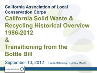 California Association of Local
Conservation Corps
California Solid Waste &
Recycling Historical Overview
1986-2012
&
Transitioning from the
Bottle Bill
September 10, 2012   Presentation by: Dorsey Moore
 