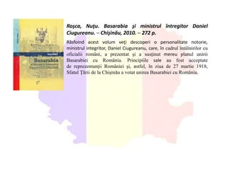 Roşca, Nuţu. Basarabia şi ministrul întregitor Daniel
Ciugureanu. ─ Chişinău, 2010. ─ 272 p.
Răsfoind acest volum veţi descoperi o personalitate notorie,
ministrul integritor, Daniel Ciugureanu, care, în cadrul întâlnirilor cu
oficialii români, a prezentat şi a susţinut mereu planul unirii
Basarabiei cu România. Principiile sale au fost acceptate
de reprezentanţii României şi, astfel, în ziua de 27 martie 1918,
Sfatul Ţării de la Chişinău a votat unirea Basarabiei cu România.
 