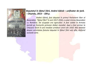 Deputatul în Sfatul Ţării, Andrei Găină – unificator de ţară.
─ Chişinău, 2013 ─ 184 p.
Andrei Găină, fost deputat în primul Parlament liber al
Basarabiei, "Sfatul Țării" în anii 1917-1918, a votat Unirea Basarabiei
cu România. De ocupație era agricultor. A fost soldat în Armata
țaristă pe fronturile primului război mondial. Apoi a fost primar la
Chițcanii Vechi în anii imediat următori Unirii din 1918. Mai detaliat
despre activitatea fostului deputat în Sfatul Ţării veţi afla, răsfoind
această carte.
 