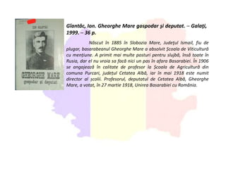 Gîantâc, Ion. Gheorghe Mare gospodar şi deputat. ─ Galaţi,
1999. ─ 36 p.
Născut în 1885 în Slobozia Mare, Judeţul Ismail, fiu de
plugar, basarabeanul Gheorghe Mare a absolvit Școala de Viticultură
cu mențiune. A primit mai multe posturi pentru slujbă, însă toate în
Rusia, dar el nu vroia sa facă nici un pas în afara Basarabiei. În 1906
se angajează în calitate de profesor la Școala de Agricultură din
comuna Purcari, județul Cetatea Albă, iar în mai 1918 este numit
director al școlii. Profesorul, deputatul de Cetatea Albă, Gheorghe
Mare, a votat, în 27 martie 1918, Unirea Basarabiei cu România.
 