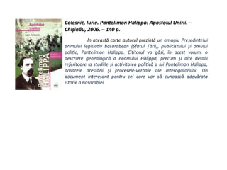 Colesnic, Iurie. Pantelimon Halippa: Apostolul Unirii. ─
Chişinău, 2006. ─ 140 p.
În această carte autorul prezintă un omagiu Preşedintelui
primului legislativ basarabean (Sfatul Ţării), publicistului şi omului
politic, Pantelimon Halippa. Cititorul va găsi, în acest volum, o
descriere genealogică a neamului Halippa, precum şi alte detalii
referitoare la studiile şi activitatea politică a lui Pantelimon Halippa,
dosarele arestării şi procesele-verbale ale interogatoriilor. Un
document interesant pentru cei care vor să cunoască adevărata
istorie a Basarabiei.
 