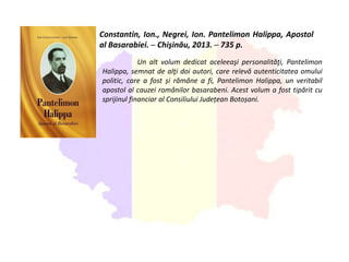 Constantin, Ion., Negrei, Ion. Pantelimon Halippa, Apostol
al Basarabiei. ─ Chişinău, 2013. ─ 735 p.
Un alt volum dedicat aceleeaşi personalităţi, Pantelimon
Halippa, semnat de alţi doi autori, care relevă autenticitatea omului
politic, care a fost și rămâne a fi, Pantelimon Halippa, un veritabil
apostol al cauzei românilor basarabeni. Acest volum a fost tipărit cu
sprijinul financiar al Consiliului Județean Botoșani.
 