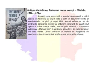 Halippa, Pantelimon. Testament pentru urmaşi. ─ Chişinău,
1991. ─ 176 p.
Această carte reprezintă o analiză concludentă a stării
sociale în Basarabia de după 1812 şi este un document veridic al
evenimentelor de pînă şi după 1918. Autorii reînvie cu lux de
amănunte panorama mişcării de eliberare naţională din acest ţinut
aşezat în calea tuturor relelor, evocate prin mărturii şi documente
activitatea ,,Sfatului Ţării” în contextul atmosferei de înaltă tensiune
din acea vreme. Cartea constitue un manual de învăţătură, un
avertismentşi un testament de veghe pentru generaţiile viitoare.
 