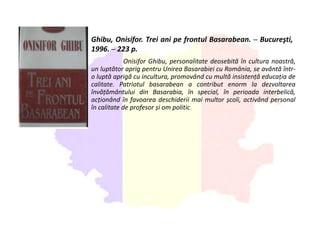 Ghibu, Onisifor. Trei ani pe frontul Basarabean. ─ Bucureşti,
1996. ─ 223 p.
Onisifor Ghibu, personalitate deosebită în cultura noastră,
un luptător aprig pentru Unirea Basarabiei cu România, se avântă într-
o luptă aprigă cu incultura, promovând cu multă insistență educația de
calitate. Patriotul basarabean a contribut enorm la dezvoltarea
învățământului din Basarabia, în special, în perioada interbelică,
acționând în favoarea deschiderii mai multor școli, activând personal
în calitate de profesor și om politic.
 