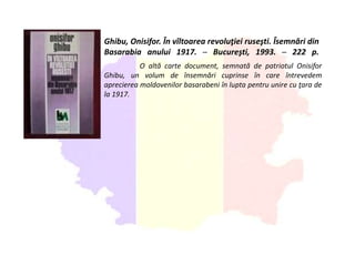 Ghibu, Onisifor. În vîltoarea revoluţiei ruseşti. Îsemnări din
Basarabia anului 1917. ─ Bucureşti, 1993. ─ 222 p.
O altă carte document, semnată de patriotul Onisifor
Ghibu, un volum de însemnări cuprinse în care întrevedem
aprecierea moldovenilor basarabeni în lupta pentru unire cu ţara de
la 1917.
 