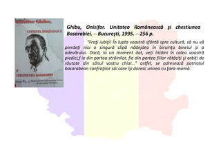 Ghibu, Onisifor. Unitatea Românească şi chestiunea
Basarabiei. ─ Bucureşti, 1995. ─ 256 p.
“Fraţi iubiţi! În lupta voastră sfântă spre cultură, să nu vă
pierdeţi nici o singură clipă nădejdea în biruinţa binelui şi a
adevărului. Dacă, la un moment dat, veţi întâlni în calea voastră
piedici,f ie din partea străinilor, fie din partea fiilor rătăciţi şi orbiţi de
răutate din sânul vostru chiar...” astfel, se adresează patriotul
basarabean confraţilor săi care îşi doresc unirea cu ţara-mamă.
 
