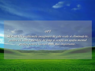 OPT
SEPARAŢI problemele imaginare de cele reale si eliminaţi-le ,
 pentru că sunt o pierdere de timp şi ocupă un spaţiu mental
        preţios pentru lucruri mult mai importante.
 