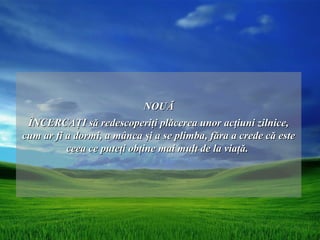NOUĂ
 ÎNCERCAŢI să redescoperiţi plăcerea unor acţiuni zilnice,
cum ar fi a dormi, a mânca şi a se plimba, făra a crede că este
          ceea ce puteţi obţine mai mult de la viaţă.
 