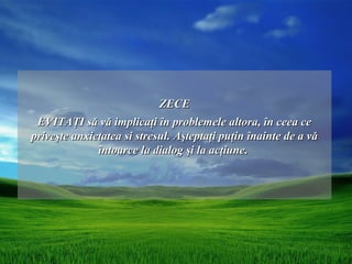 ZECE
 EVITAŢI să vă implicaţi în problemele altora, în ceea ce
priveşte anxietatea si stresul. Aşteptaţi puţin înainte de a vă
              întoarce la dialog şi la acţiune.
 