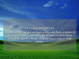 CEVA RECONFORTANT.
Institutul francez pentru anxietate şi stres, din Paris, a definit 20
  de reguli de viaţă, despre care experţii spun că, dacă cineva
   reuşeşte să asimileze măcar 10, poate avea o viaţă de bună
                             calitate.
 
