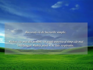 Bucuraţi-vă de lucrurile simple.


Râdeţi cât mai des posibil, cu toată puterea şi timp cât mai
      îndelungat. Râdeţi până vi se taie respiraţia.
 
