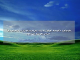 Înconjuraţi-vă de lucruri pe care le iubiţi, familie, animale,
                   muzică, plante, orice.
 
