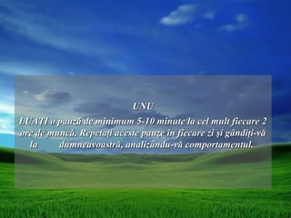 UNU
LUAŢI o pauză de minimum 5-10 minute la cel mult fiecare 2
ore de muncă. Repetaţi aceste pauze în fiecare zi şi gândiţi-vă
  la     dumneavoastră, analizându-vă comportamentul.
 