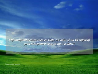Fiţi mulţumit pentru ceea ce viaţa v-a adus şi nu vă supăraţi
                prea tare pentru ceea ce nu v-a dat!!!




Traducere din spaniolă
 