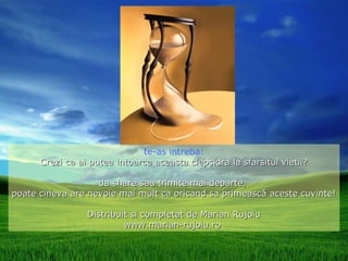 te-as intreba:
      Crezi ca ai putea intoarce aceasta clepsidra la sfarsitul vietii?

                   da share sau trimite mai departe,
poate cineva are nevoie mai mult ca oricand sa primească aceste cuvinte!

                 Distribuit si completat de Marian Rujoiu
                          www.marian-rujoiu.ro
 
